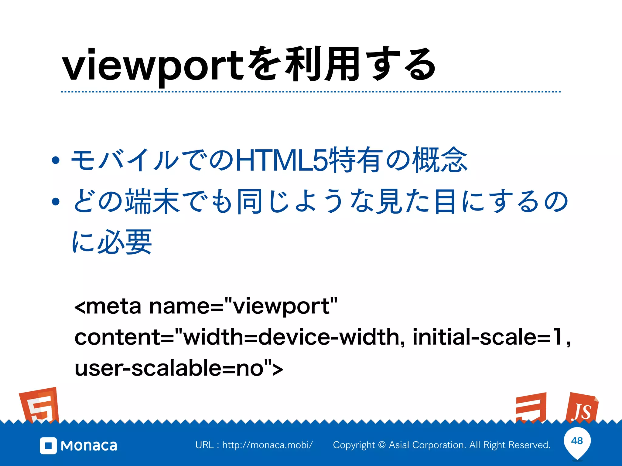 viewportを利用する

• モバイルでのHTML5特有の概念
• どの端末でも同じような見た目にするの
に必要

 <meta name="viewport"
 content="width=device-width, initial-scale=1,
 user-scalable=no">


           URL : http://monaca.mobi/   Copyright © Asial Corporation. All Right Reserved.   48
 