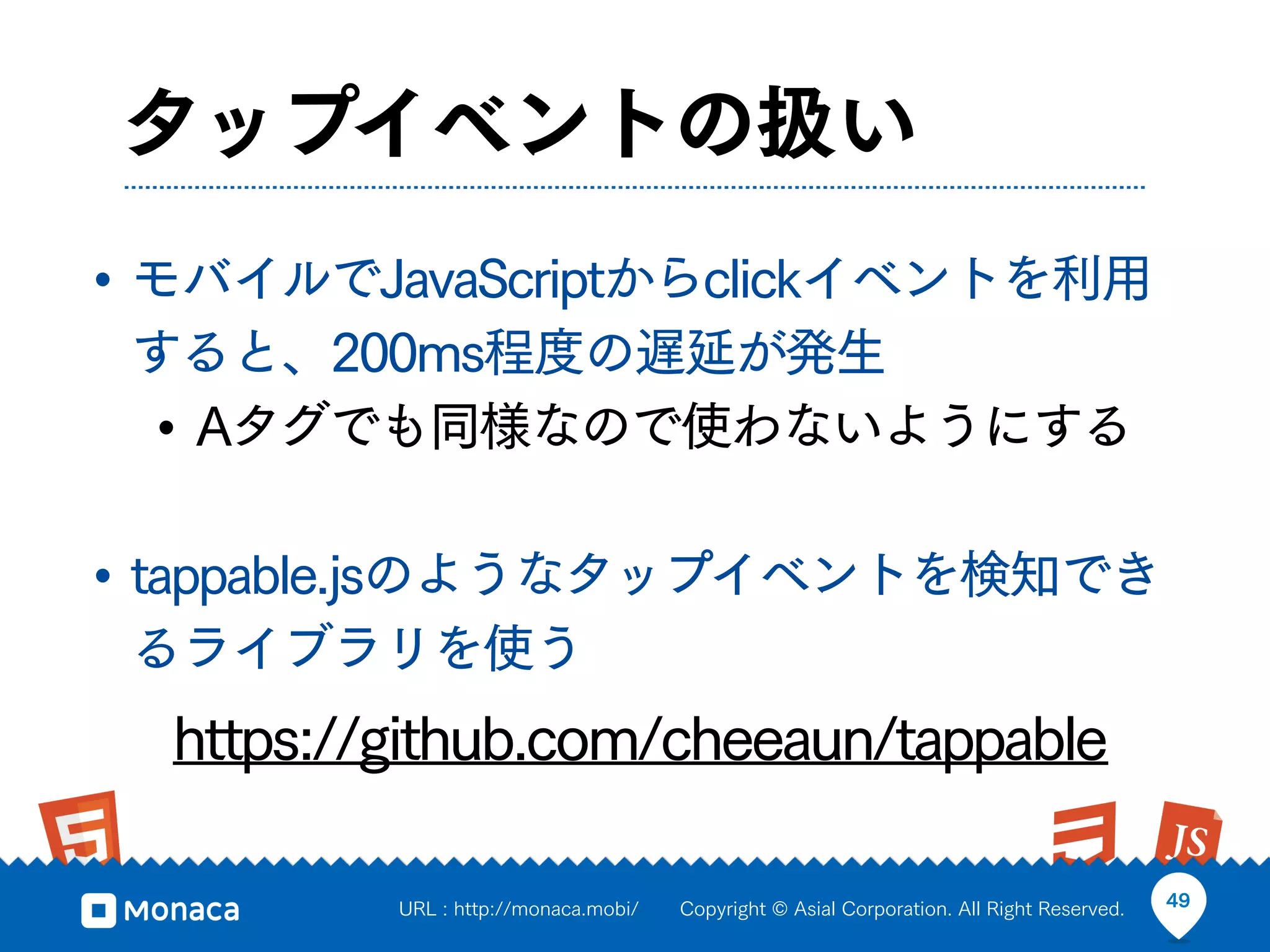 タップイベントの扱い
• モバイルでJavaScriptからclickイベントを利用
 すると、200ms程度の遅延が発生
 • Aタグでも同様なので使わないようにする

• tappable.jsのようなタップイベントを検知でき
 るライブラリを使う
  https://github.com/cheeaun/tappable

          URL : http://monaca.mobi/   Copyright © Asial Corporation. All Right Reserved.   49
 