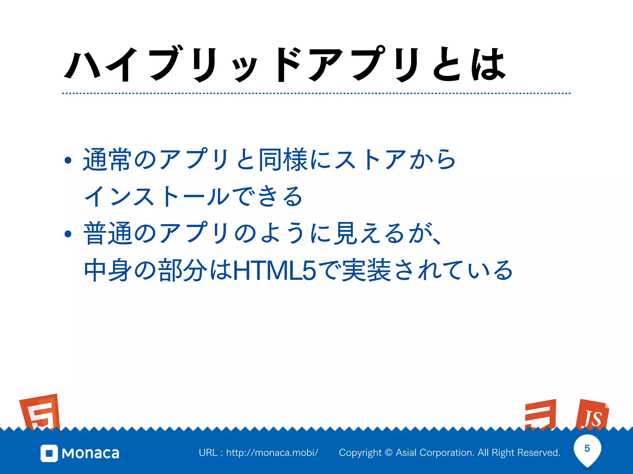 ハイブリッドアプリとは

• 通常のアプリと同様にストアから
  インストールできる
• 普通のアプリのように見えるが、
  中身の部分はHTML5で実装されている




      URL : http://monaca.mobi/   Copyright © Asial Corporation. All Right Reserved.   5
 