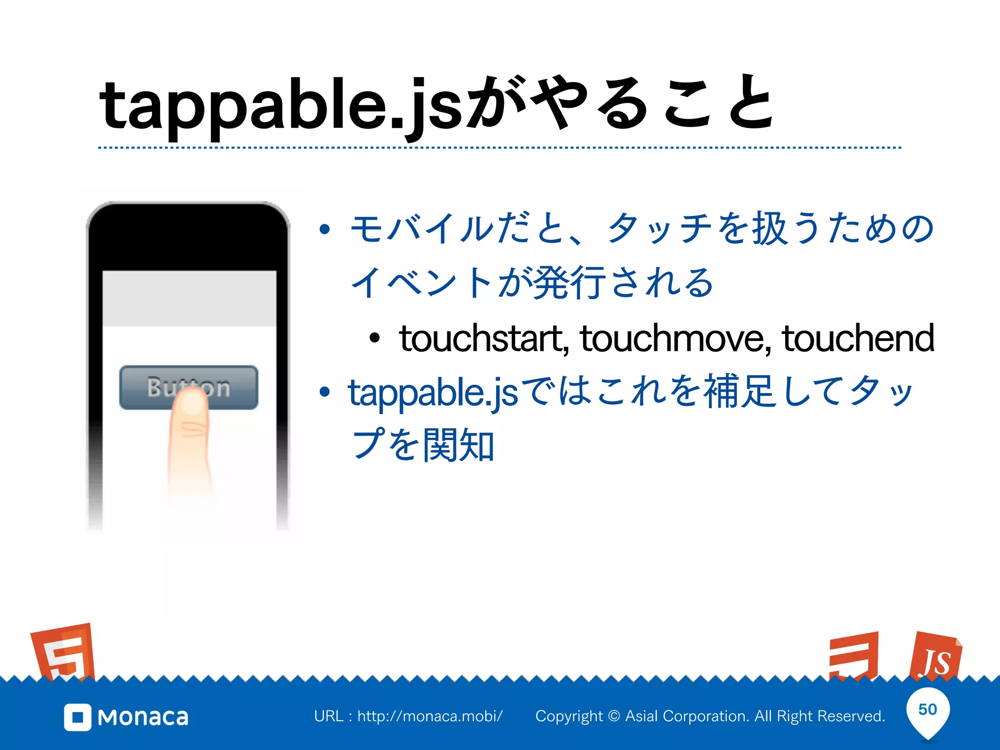 tappable.jsがやること
     • モバイルだと、タッチを扱うための
       イベントが発行される
        • touchstart, touchmove, touchend
     • tappable.jsではこれを補足してタッ
       プを関知




     URL : http://monaca.mobi/   Copyright © Asial Corporation. All Right Reserved.   50
 