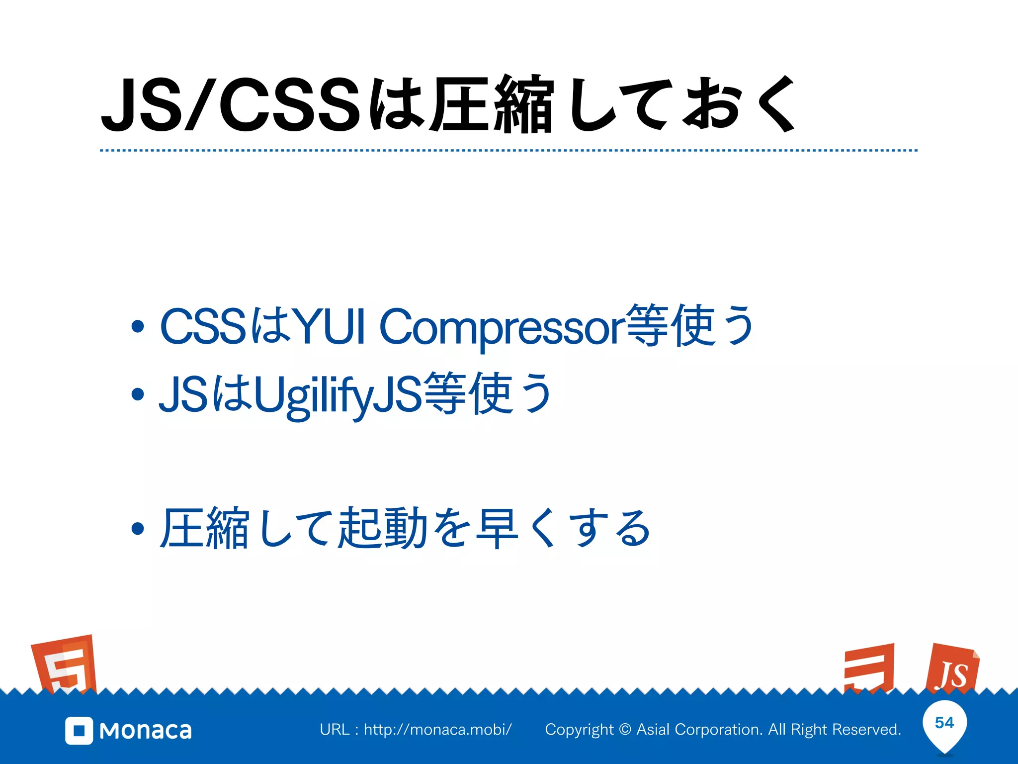 JS/CSSは圧縮しておく


• CSSはYUI Compressor等使う
• JSはUgilifyJS等使う

• 圧縮して起動を早くする


       URL : http://monaca.mobi/   Copyright © Asial Corporation. All Right Reserved.   54
 