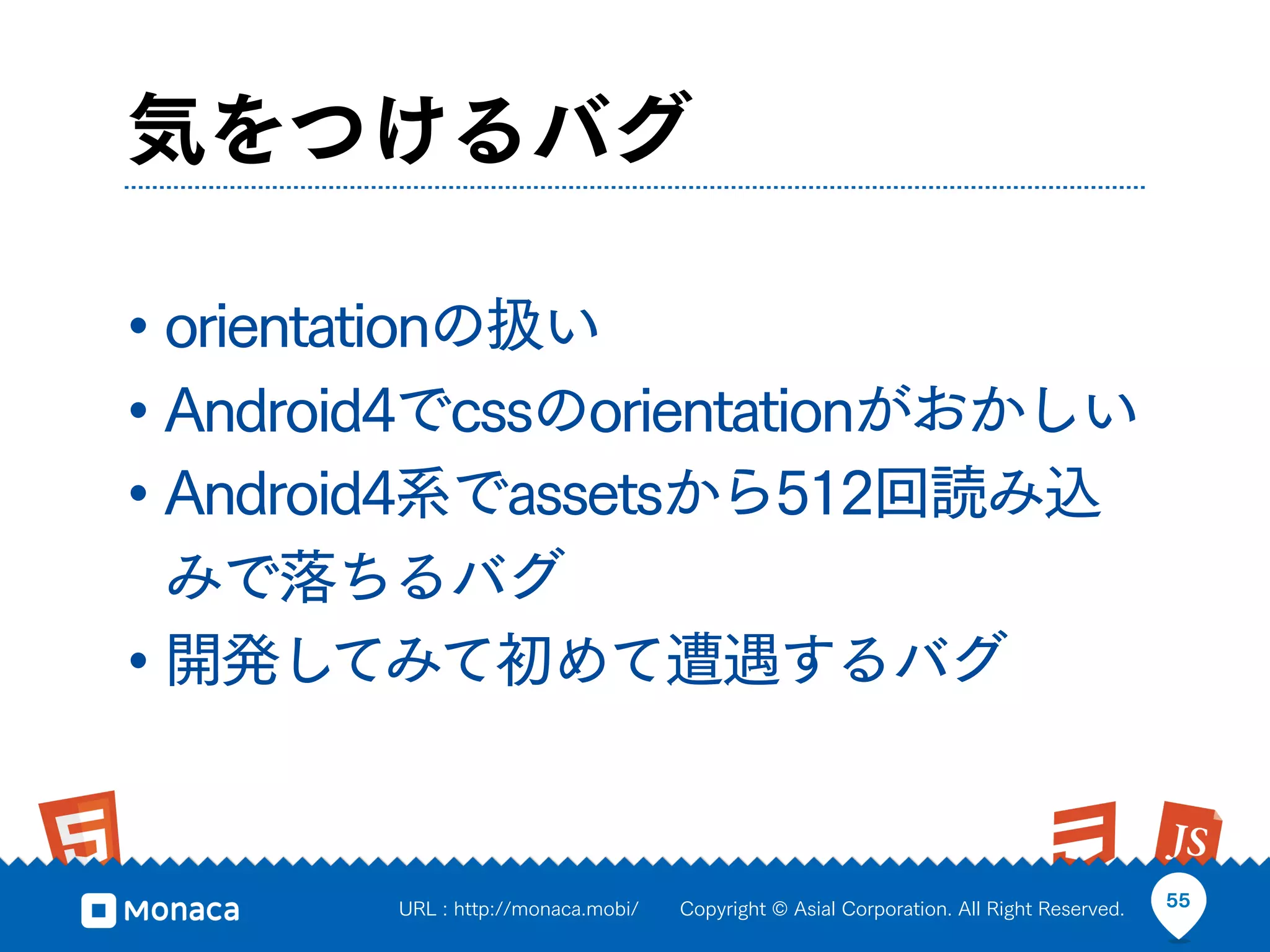気をつけるバグ

• orientationの扱い
• Android4でcssのorientationがおかしい
• Android4系でassetsから512回読み込
  みで落ちるバグ
• 開発してみて初めて遭遇するバグ


        URL : http://monaca.mobi/   Copyright © Asial Corporation. All Right Reserved.   55
 
