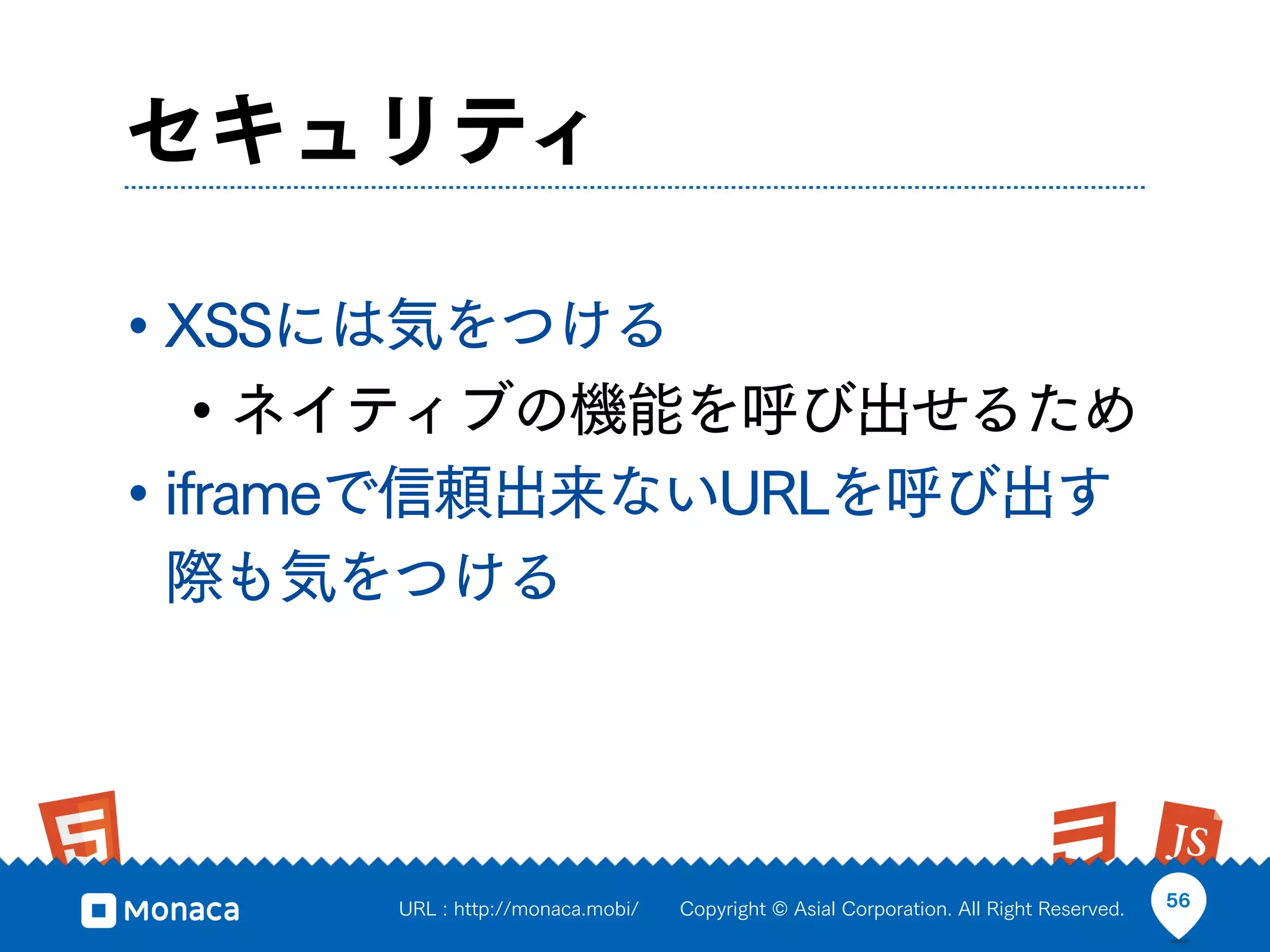 セキュリティ

• XSSには気をつける
    • ネイティブの機能を呼び出せるため
• iframeで信頼出来ないURLを呼び出す
際も気をつける




      URL : http://monaca.mobi/   Copyright © Asial Corporation. All Right Reserved.   56
 