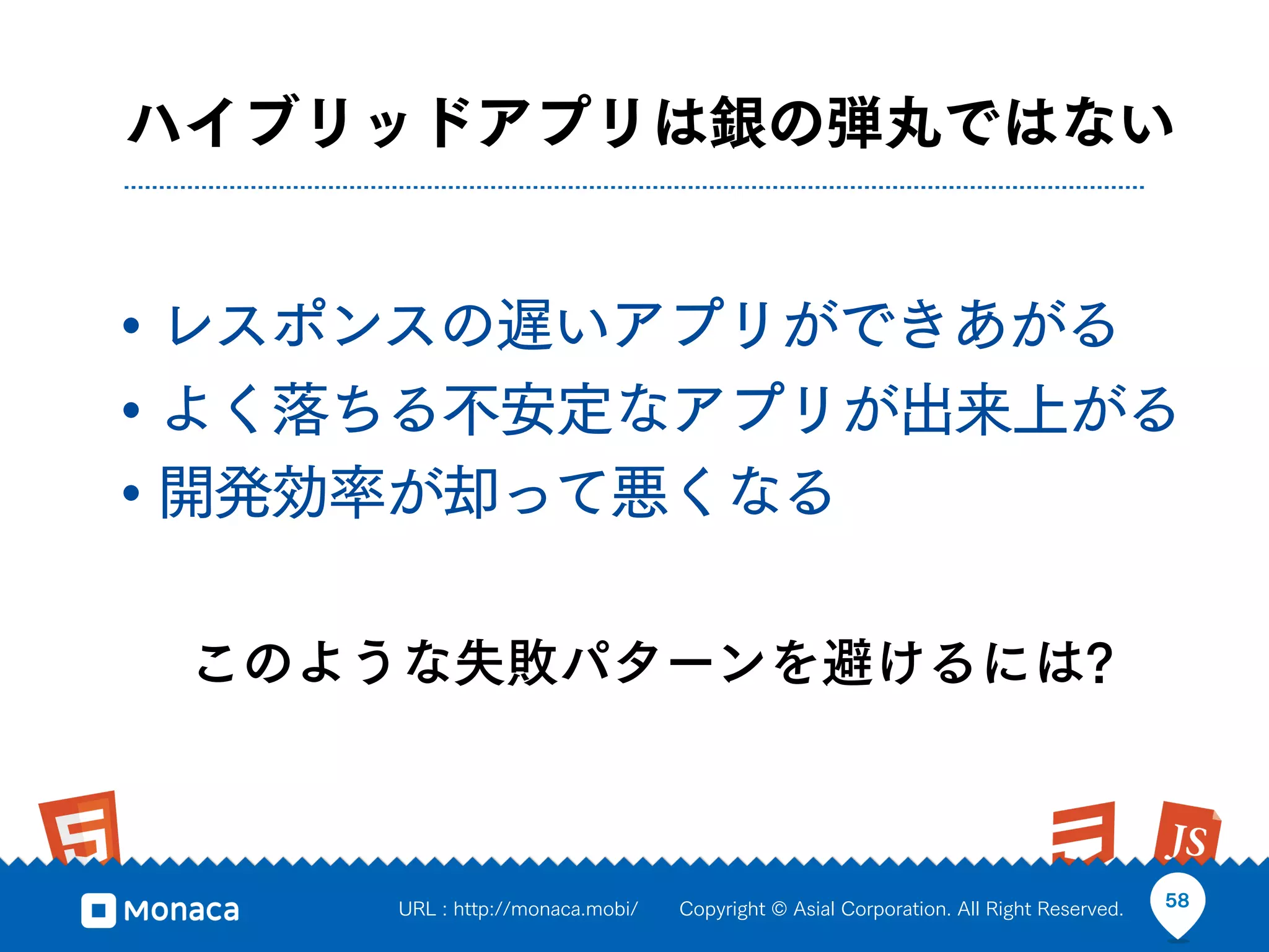 ハイブリッドアプリは銀の弾丸ではない


• レスポンスの遅いアプリができあがる
• よく落ちる不安定なアプリが出来上がる
• 開発効率が却って悪くなる

 このような失敗パターンを避けるには?



     URL : http://monaca.mobi/   Copyright © Asial Corporation. All Right Reserved.   58
 