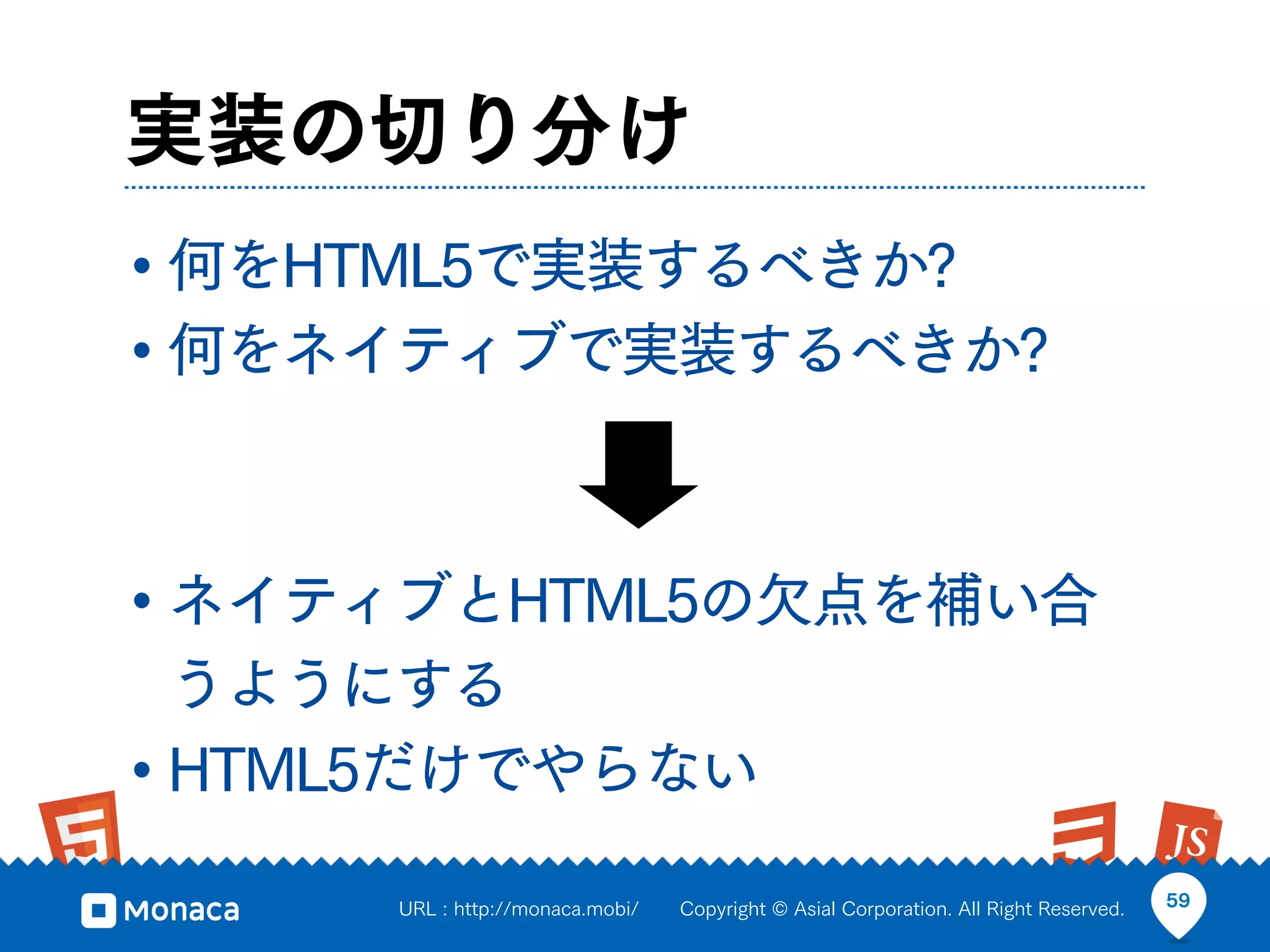 実装の切り分け
• 何をHTML5で実装するべきか?
• 何をネイティブで実装するべきか?


• ネイティブとHTML5の欠点を補い合
  うようにする
• HTML5だけでやらない
      URL : http://monaca.mobi/   Copyright © Asial Corporation. All Right Reserved.   59
 