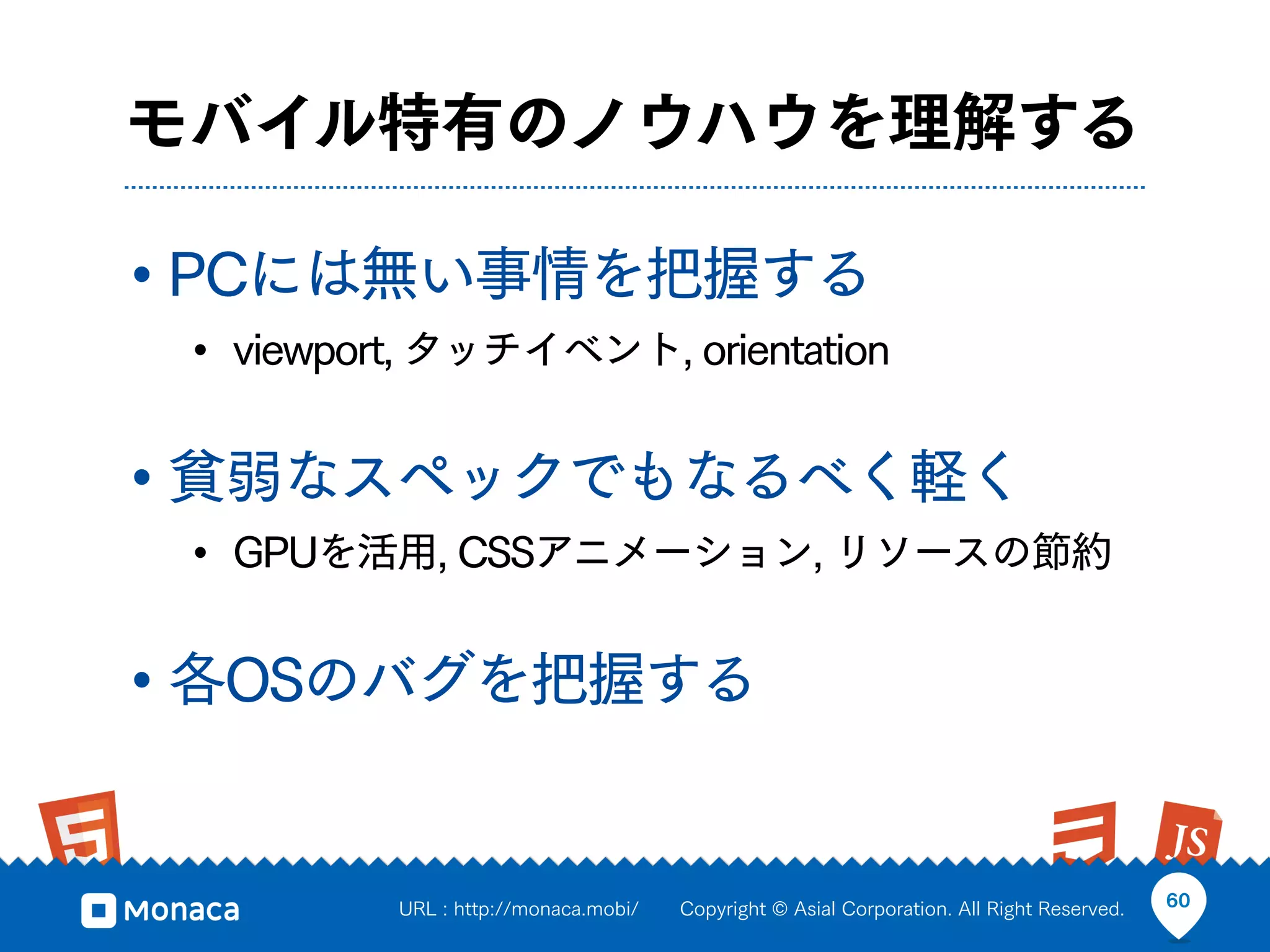 モバイル特有のノウハウを理解する

• PCには無い事情を把握する
 • viewport, タッチイベント, orientation

• 貧弱なスペックでもなるべく軽く
 • GPUを活用, CSSアニメーション, リソースの節約

• 各OSのバグを把握する

          URL : http://monaca.mobi/   Copyright © Asial Corporation. All Right Reserved.   60
 