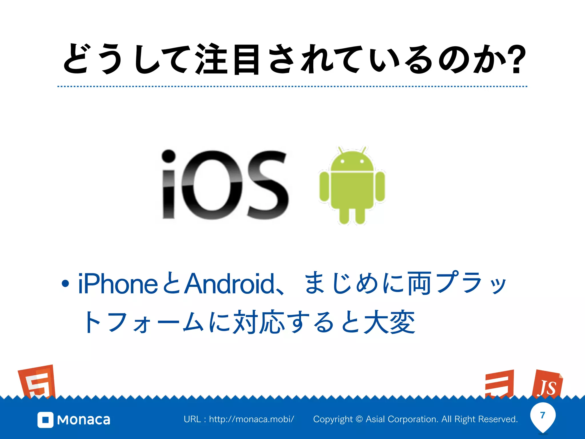 どうして注目されているのか?




• iPhoneとAndroid、まじめに両プラッ
 トフォームに対応すると大変


      URL : http://monaca.mobi/   Copyright © Asial Corporation. All Right Reserved.   7
 