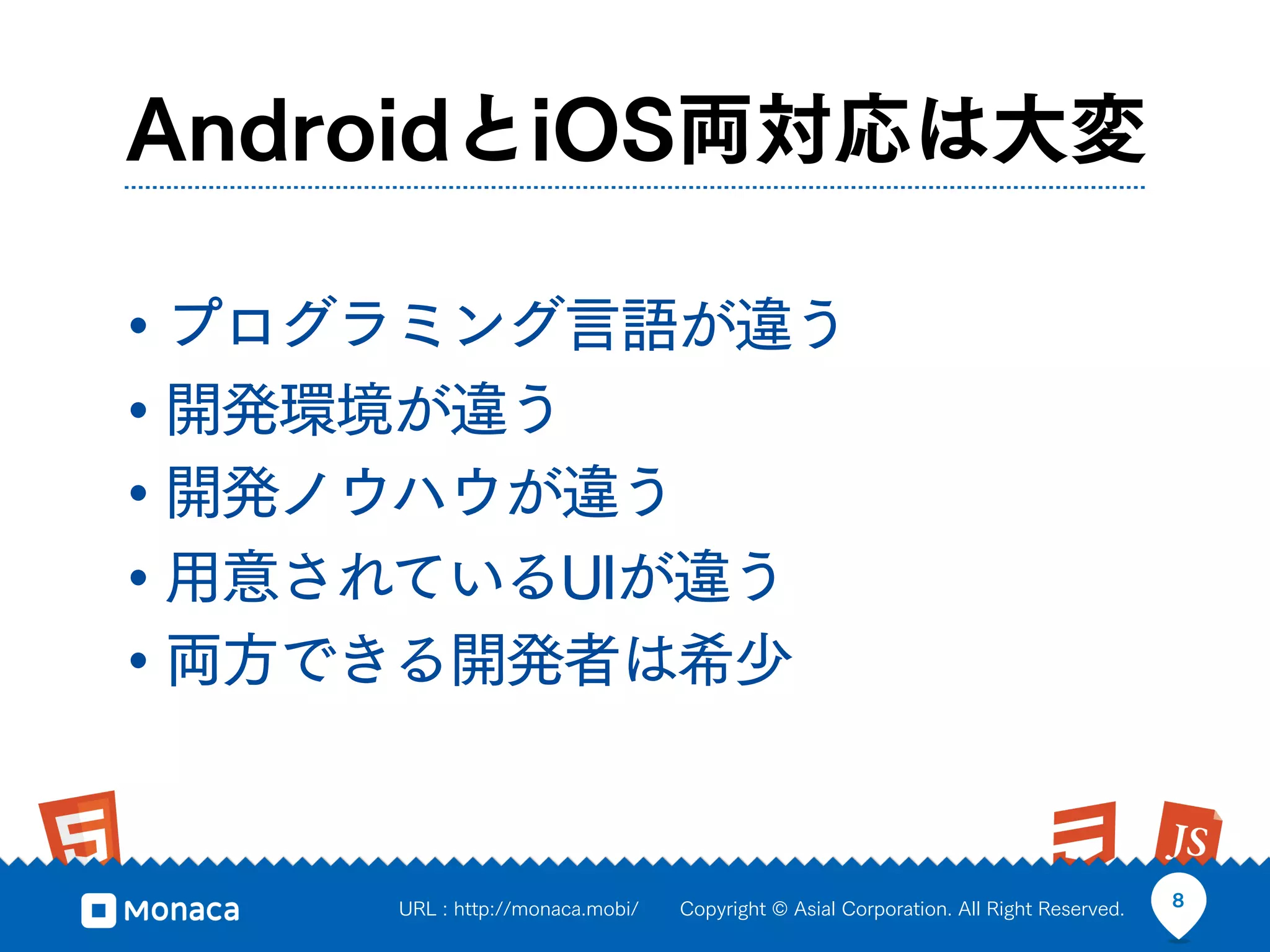 AndroidとiOS両対応は大変

• プログラミング言語が違う
• 開発環境が違う
• 開発ノウハウが違う
• 用意されているUIが違う
• 両方できる開発者は希少


     URL : http://monaca.mobi/   Copyright © Asial Corporation. All Right Reserved.   8
 