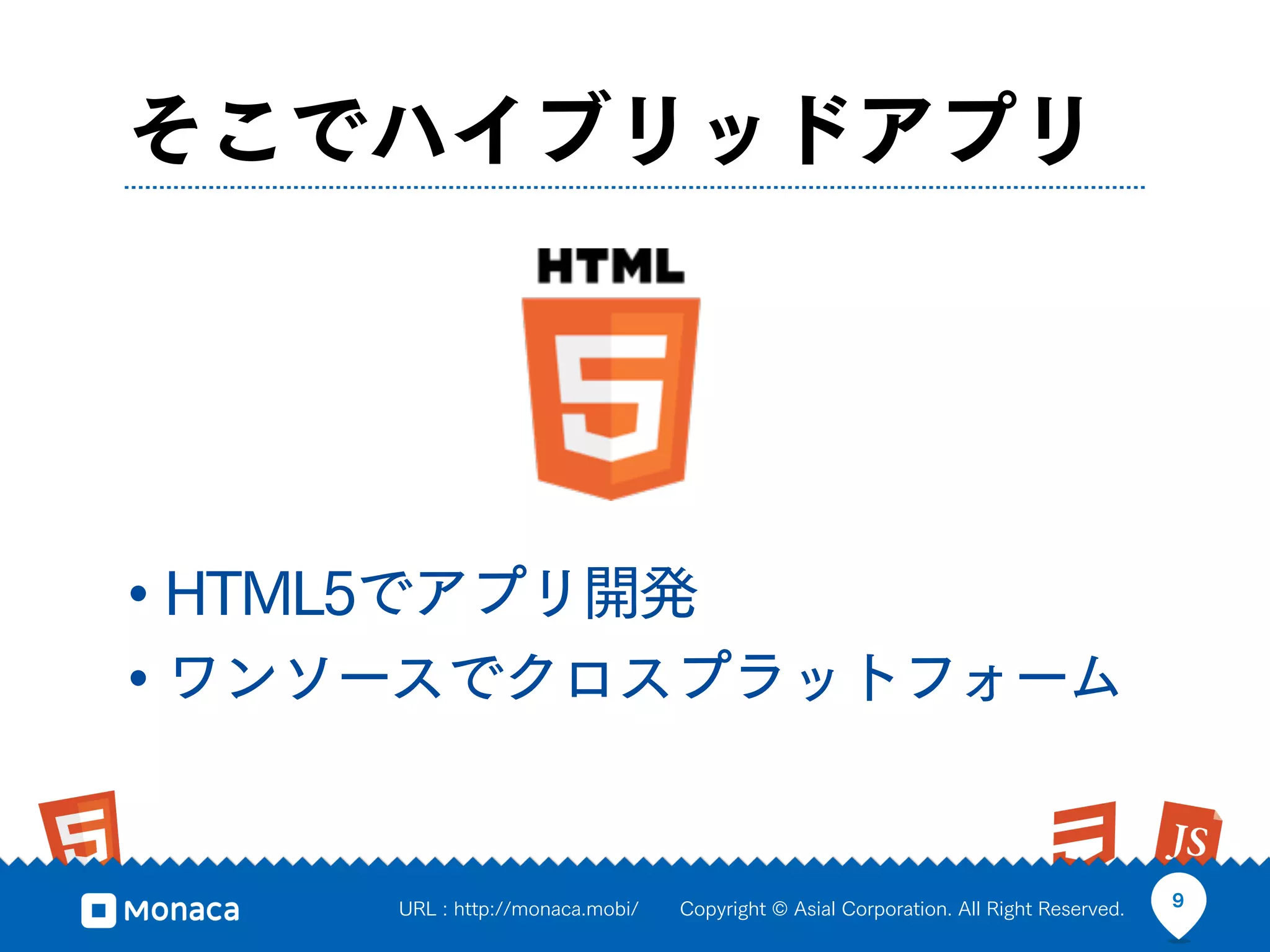 そこでハイブリッドアプリ




• HTML5でアプリ開発
• ワンソースでクロスプラットフォーム

     URL : http://monaca.mobi/   Copyright © Asial Corporation. All Right Reserved.   9
 