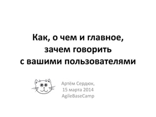 Как, о чем и главное,
зачем говорить
с вашими пользователями
Артём Сердюк,
15 марта 2014
AgileBaseCamp
 