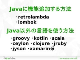17
LibreOffice Productivity Suite
・retrolambda
・lombok
・groovy ・kotlin ・scala
・ceylon ・clojure ・jruby
・jyson ・xamarin系
Javaに機能追加する方法
Java以外の言語を使う方法
 
