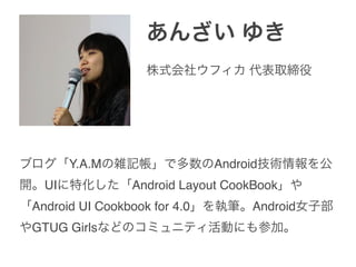 あんざい ゆき
ブログ「Y.A.Mの雑記帳」で多数のAndroid技術情報を公
開。UIに特化した「Android Layout CookBook」や
「Android UI Cookbook for 4.0」を執筆。Android女子部
やGTUG Girlsなどのコミュニティ活動にも参加。
株式会社ウフィカ 代表取締役
 