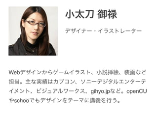 小太刀 御禄
Webデザインからゲームイラスト、小説挿絵、装画など
担当。主な実績はカプコン、ソニーデジタルエンターテ
イメント、ビジュアルワークス、gihyo.jpなど。openCU
やschooでもデザインをテーマに講義を行う。
デザイナー・イラストレーター
 