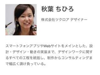 秋葉 ちひろ
株式会社ツクロア デザイナー
スマートフォンアプリやWebサイトをメインとした、設
計・デザイン・動きの実装まで、デザインワークに関す
るすべての工程を統括し、制作からコンサルティングま
で幅広く請け負っている。
 