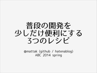 普段の開発を
少しだけ便利にする
3つのレシピ
@mattak (github / hatenablog)
ABC 2014 spring
 