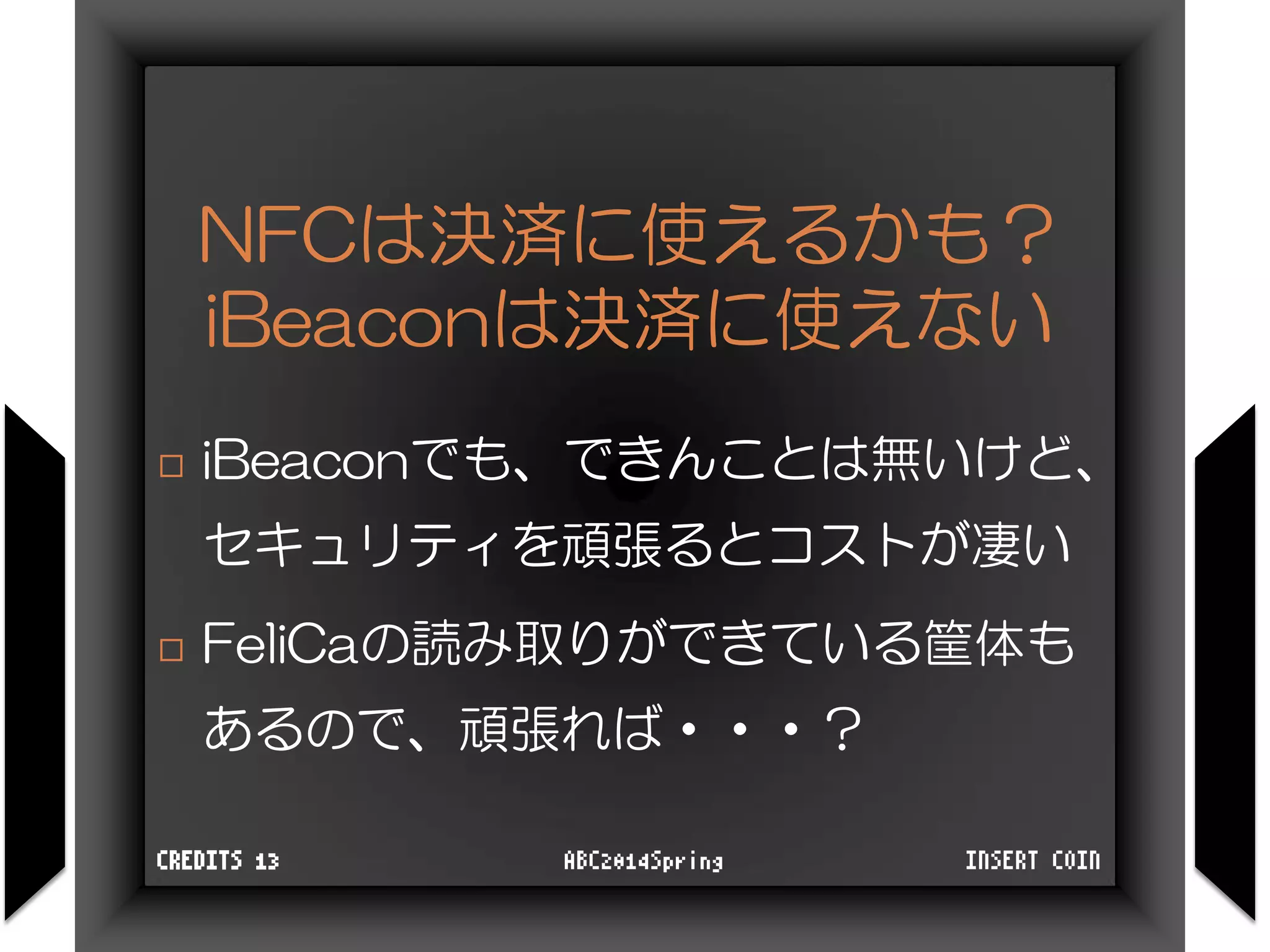 NFCは決済に使えるかも？
iBeaconは決済に使えない
 iBeaconでも、できんことは無いけど、
セキュリティを頑張るとコストが凄い
 FeliCaの読み取りができている筐体も
あるので、頑張れば・・・？
INSERT COINABC2014SpringCREDITS 13
 