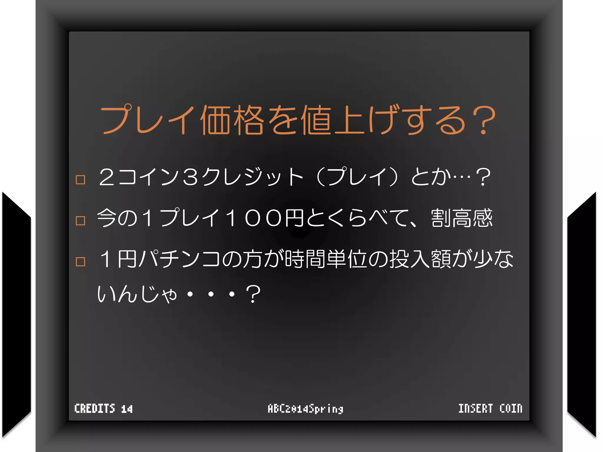 プレイ価格を値上げする？
 ２コイン３クレジット（プレイ）とか…？
 今の１プレイ１００円とくらべて、割高感
 １円パチンコの方が時間単位の投入額が少な
いんじゃ・・・？
INSERT COINABC2014SpringCREDITS 14
 