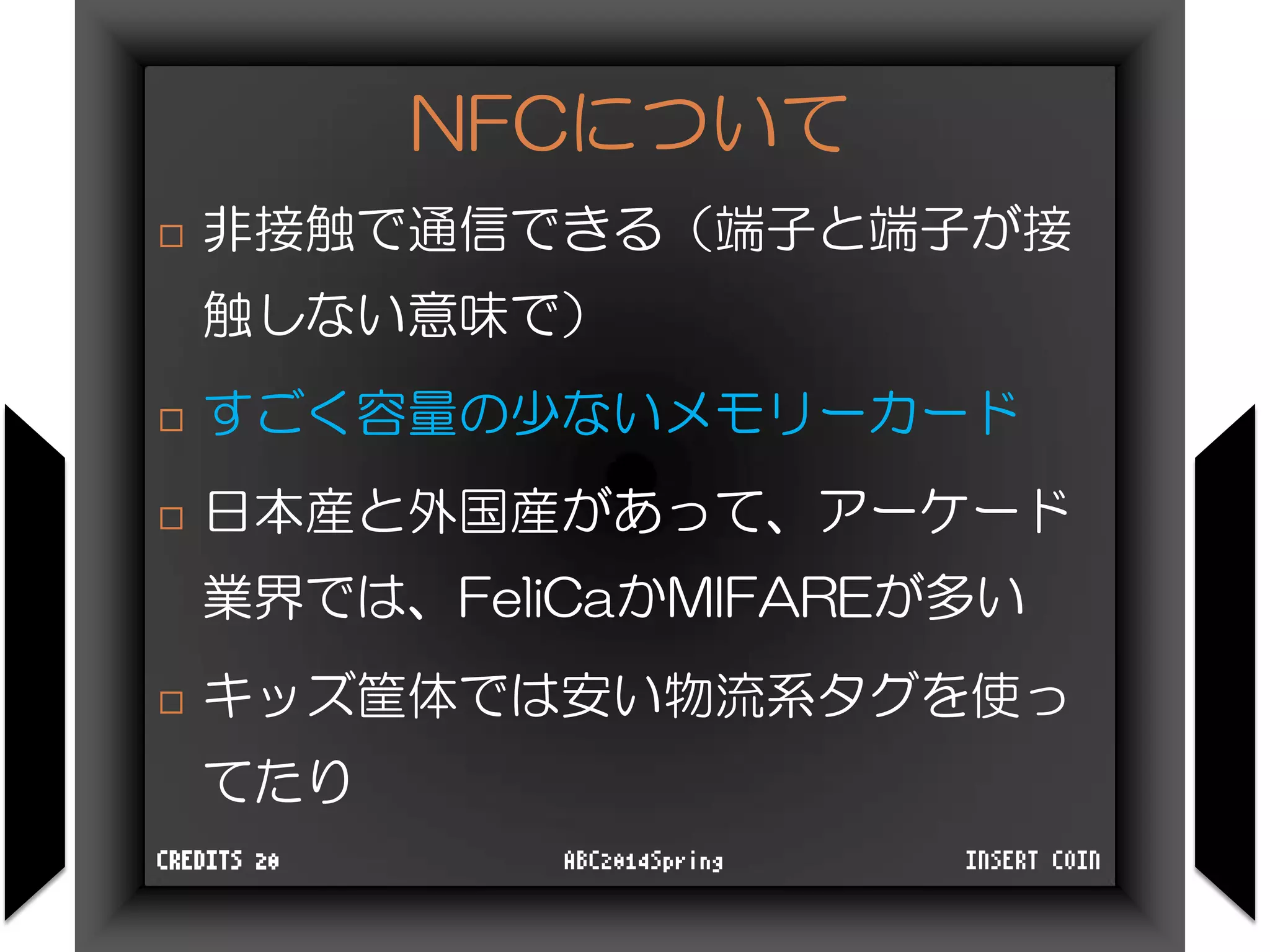 NFCについて
 非接触で通信できる（端子と端子が接
触しない意味で）
 すごく容量の少ないメモリーカード
 日本産と外国産があって、アーケード
業界では、FeliCaかMIFAREが多い
 キッズ筐体では安い物流系タグを使っ
てたり
INSERT COINABC2014SpringCREDITS 20
 