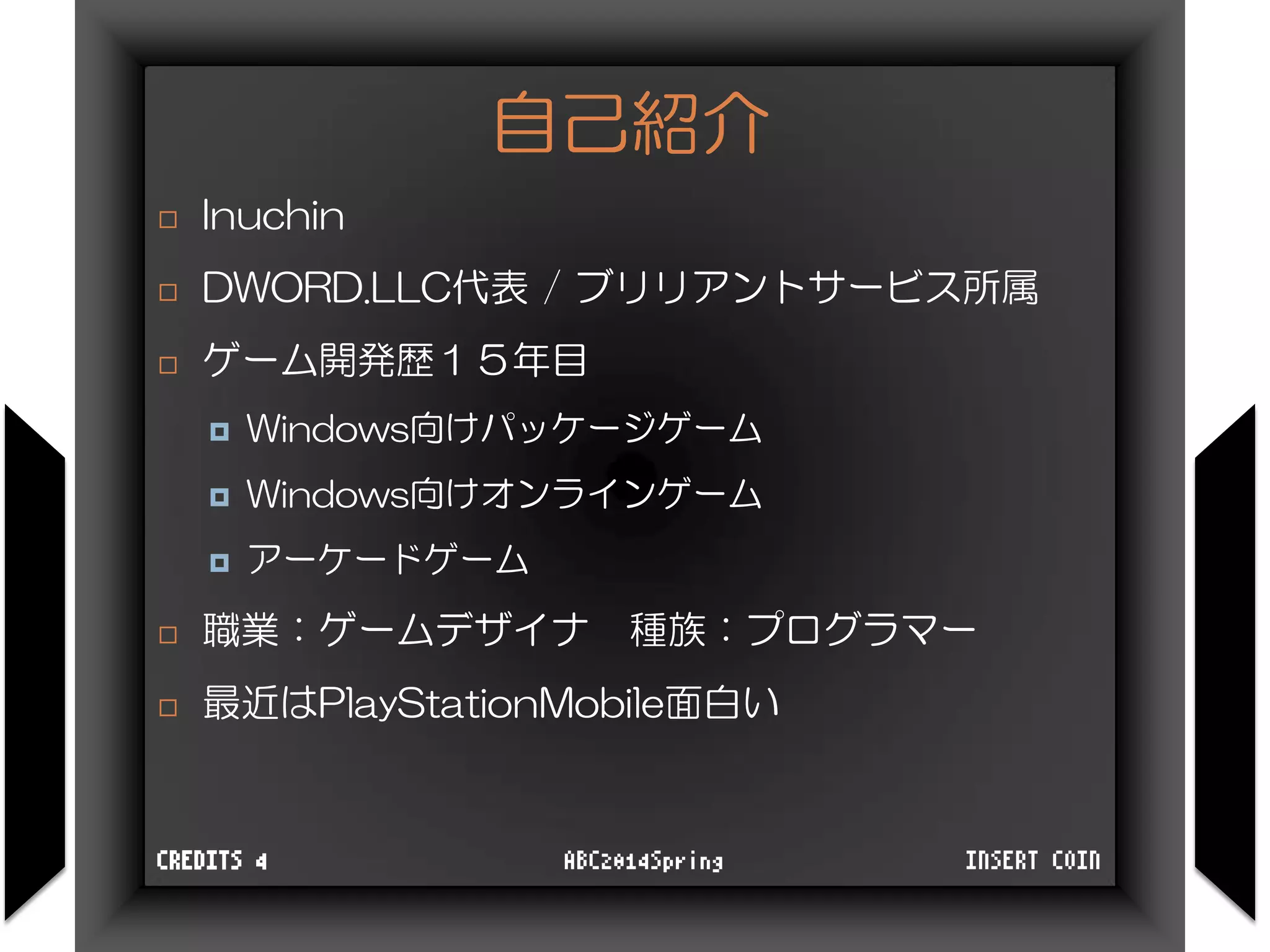 自己紹介
 Inuchin
 DWORD.LLC代表 / ブリリアントサービス所属
 ゲーム開発歴１５年目
 Windows向けパッケージゲーム
 Windows向けオンラインゲーム
 アーケードゲーム
 職業：ゲームデザイナ 種族：プログラマー
 最近はPlayStationMobile面白い
INSERT COINABC2014SpringCREDITS 4
 