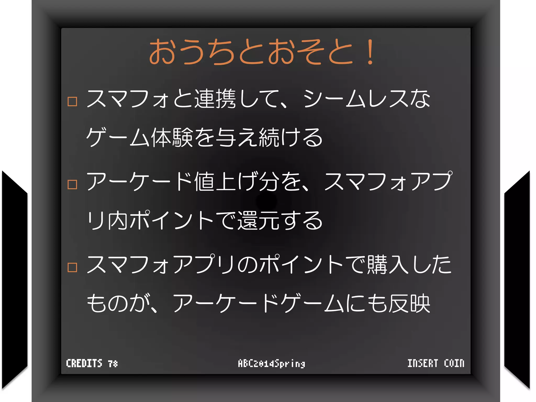 おうちとおそと！
 スマフォと連携して、シームレスな
ゲーム体験を与え続ける
 アーケード値上げ分を、スマフォアプ
リ内ポイントで還元する
 スマフォアプリのポイントで購入した
ものが、アーケードゲームにも反映
INSERT COINABC2014SpringCREDITS 78
 