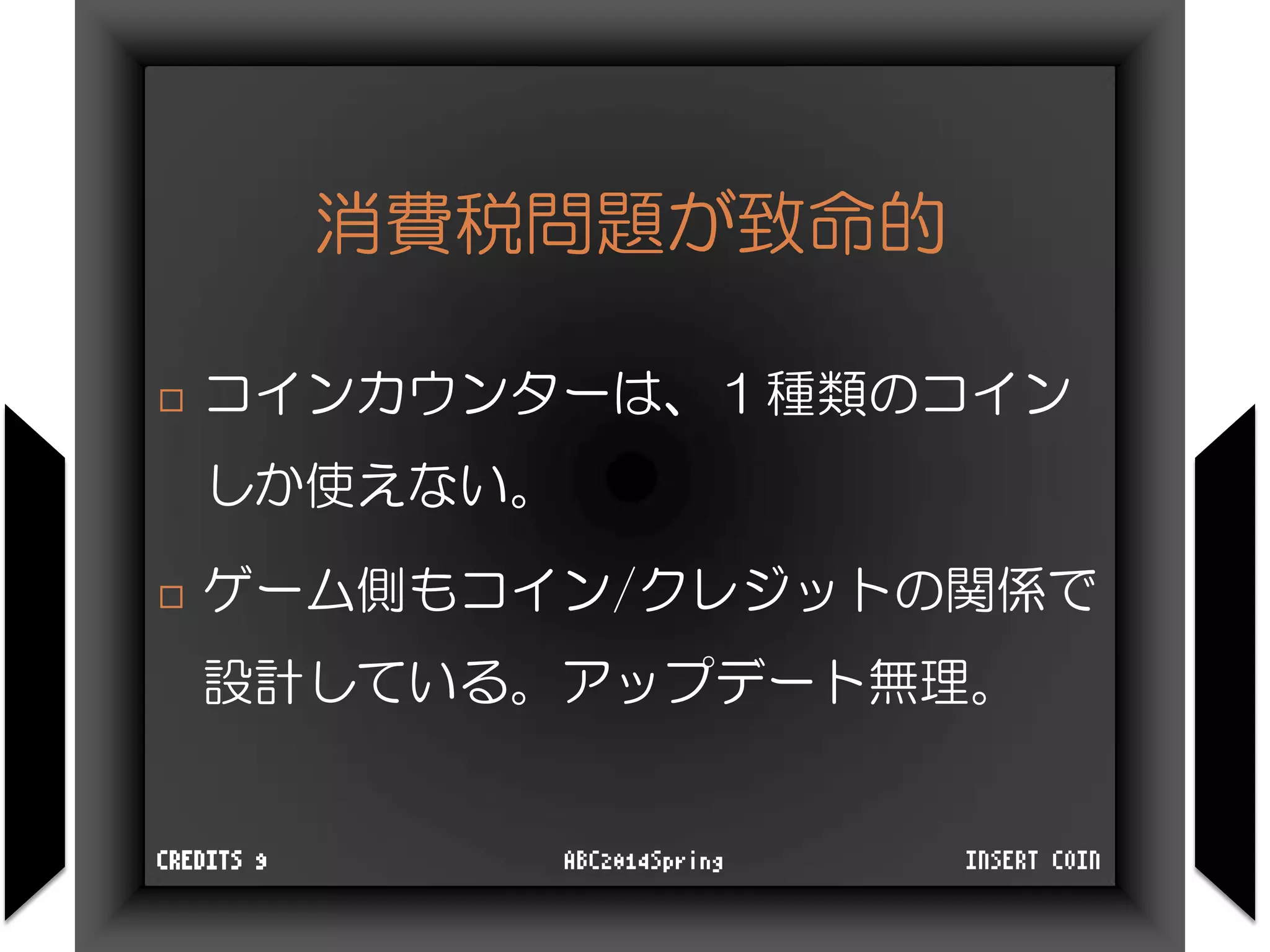 消費税問題が致命的
 コインカウンターは、１種類のコイン
しか使えない。
 ゲーム側もコイン/クレジットの関係で
設計している。アップデート無理。
INSERT COINABC2014SpringCREDITS 9
 