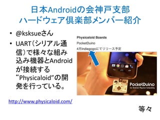 日本Androidの会神戸支部
ハードウェア倶楽部メンバー紹介
• @ksksueさん
• UART（シリアル通
信）で様々な組み
込み機器とAndroid
が接続する
“Physicaloid”の開
発を行っている。
http://www.physicaloid.com/
等々
http://bit.ly/abc2014kobe
 