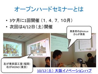 オープンハードセミナーとは
• 3ケ月に1回開催 （１，４，７，１０月）
• 次回は4/12日（土）開催
発表者の@ksksue
さんが発表
左が博多図工室（福岡）
右がMONO（東京）
10/12（土） 大阪イノベーションハブ
http://bit.ly/abc2014kobe
 