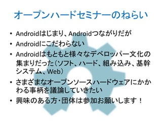 オープンハードセミナーのねらい
• Androidはじまり、Androidつながりだが
• Androidにこだわらない
• Androidはもともと様々なデベロッパー文化の
集まりだった（ソフト、ハード、組み込み、基幹
システム、Web）
• さまざまなオープンソースハードウェアにかか
わる事柄を議論していきたい
• 興味のある方・団体は参加お願いします！
http://bit.ly/abc2014kobe
 