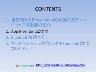 CONTENTS
1. 自己紹介と日本Androidの会神戸支部ハー
ドウェア倶楽部の紹介
2. App Inventor 2とは？
3. Bluetooth接続する！
4. だったらアーテックブロック＋Studuinoにもつ
ないじゃえ！
http://bit.ly/abc2014kobe
 