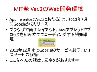 MIT発 Ver.2のWeb開発環境
• App Inventor（Ver.1にあたる）は、2010年7月
にGoogleからリリース
• ブラウザで画面レイアウト、Javaアプレットでブ
ロックを組み立ててコーディングする開発環
境
• 2011年12月末でGoogleのサービス終了、MIT
にサービス移管
• ここらへんの話は、元ネタがあります☞
http://bit.ly/abc2014kobe
 
