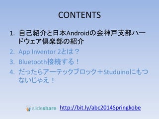 CONTENTS
1. 自己紹介と日本Androidの会神戸支部ハー
ドウェア倶楽部の紹介
2. App Inventor 2とは？
3. Bluetooth接続する！
4. だったらアーテックブロック＋Studuinoにもつ
ないじゃえ！
http://bit.ly/abc2014kobe
 