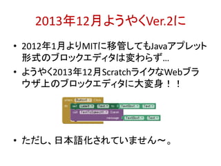 2013年12月ようやくVer.2に
• 2012年1月よりMITに移管してもJavaアプレット
形式のブロックエディタは変わらず…
• ようやく2013年12月ScratchライクなWebブラ
ウザ上のブロックエディタに大変身！！
• ただし、日本語化されていません～。
http://bit.ly/abc2014kobe
 