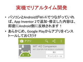 実機でリアルタイム開発
• パソコンとAndroidがWi-Fiでつながっていれ
ば、App Inventor 2で追加・修正した内容は、
即座にAndroid側に反映されます！
• あらかじめ、Google Playからアプリをインス
トールしておくだけ
http://bit.ly/abc2014kobe
 