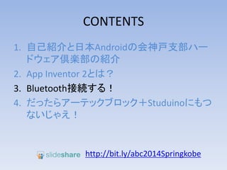CONTENTS
1. 自己紹介と日本Androidの会神戸支部ハー
ドウェア倶楽部の紹介
2. App Inventor 2とは？
3. Bluetooth接続する！
4. だったらアーテックブロック＋Studuinoにもつ
ないじゃえ！
http://bit.ly/abc2014kobe
 
