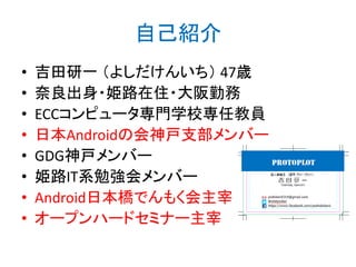 自己紹介
• 吉田研一 （よしだけんいち） 47歳
• 奈良出身・姫路在住・大阪勤務
• ECCコンピュータ専門学校専任教員
• 日本Androidの会神戸支部メンバー
• GDG神戸メンバー
• 姫路IT系勉強会メンバー
• Android日本橋でんもく会主宰
• オープンハードセミナー主宰
http://bit.ly/abc2014kobe
 