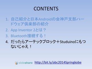 CONTENTS
1. 自己紹介と日本Androidの会神戸支部ハー
ドウェア倶楽部の紹介
2. App Inventor 2とは？
3. Bluetooth接続する！
4. だったらアーテックブロック＋Studuinoにもつ
ないじゃえ！
http://bit.ly/abc2014kobe
 