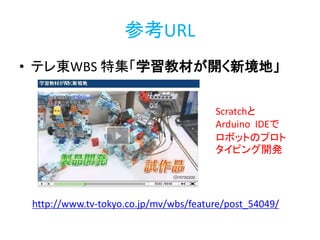 参考URL
• テレ東WBS 特集「学習教材が開く新境地」
http://www.tv-tokyo.co.jp/mv/wbs/feature/post_54049/
Scratchと
Arduino IDEで
ロボットのプロト
タイピング開発
http://bit.ly/abc2014kobe
 