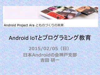 Android IoTとプログラミング教育
2015/02/05（日）
日本Androidの会神戸支部
吉田 研一
http://bit.ly/2015arakobe
 