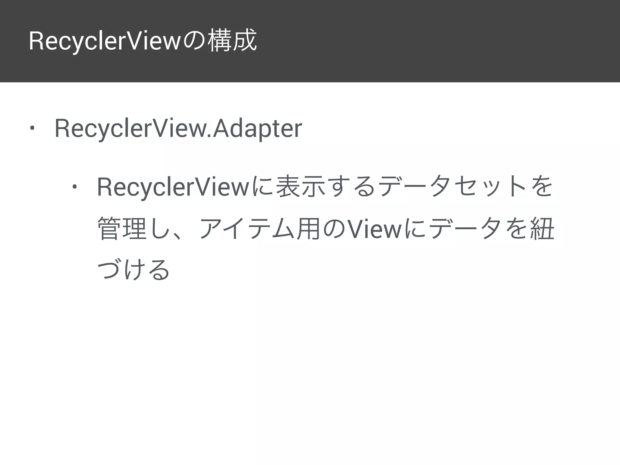 • RecyclerView.Adapter
• RecyclerViewに表示するデータセットを
管理し、アイテム用のViewにデータを紐
づける
RecyclerViewの構成
 