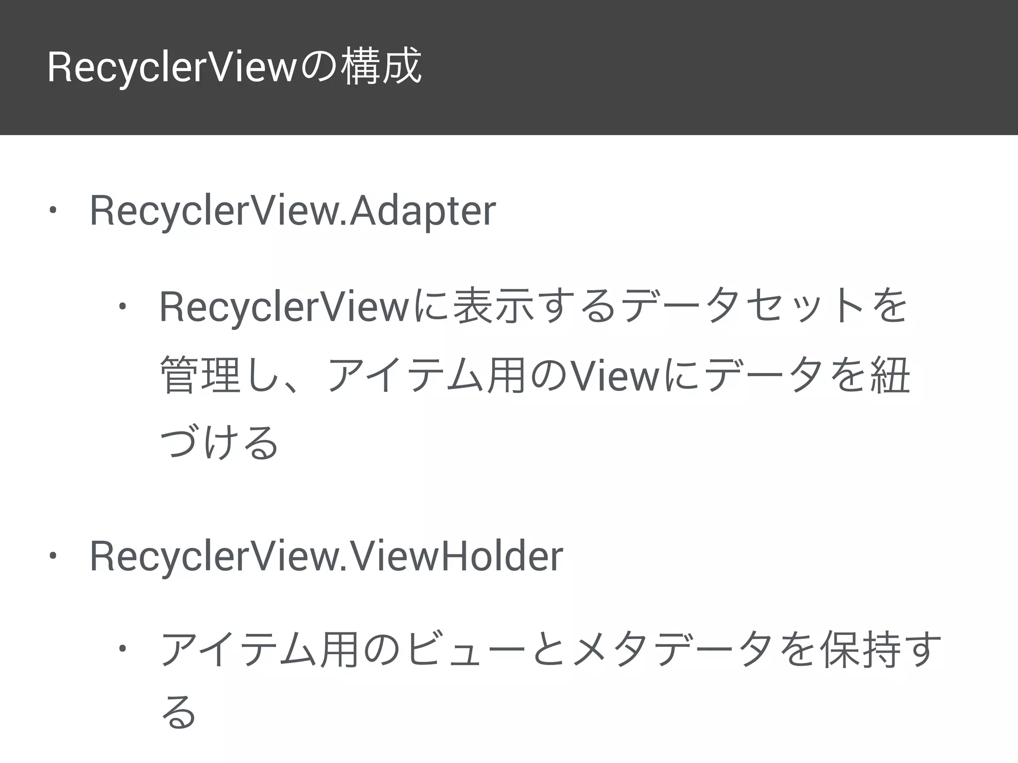 • RecyclerView.Adapter
• RecyclerViewに表示するデータセットを
管理し、アイテム用のViewにデータを紐
づける
• RecyclerView.ViewHolder
• アイテム用のビューとメタデータを保持す
る
RecyclerViewの構成
 