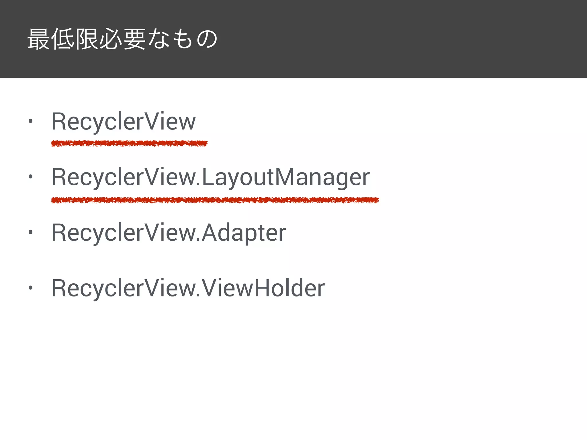 最低限必要なもの
• RecyclerView
• RecyclerView.LayoutManager
• RecyclerView.Adapter
• RecyclerView.ViewHolder
 