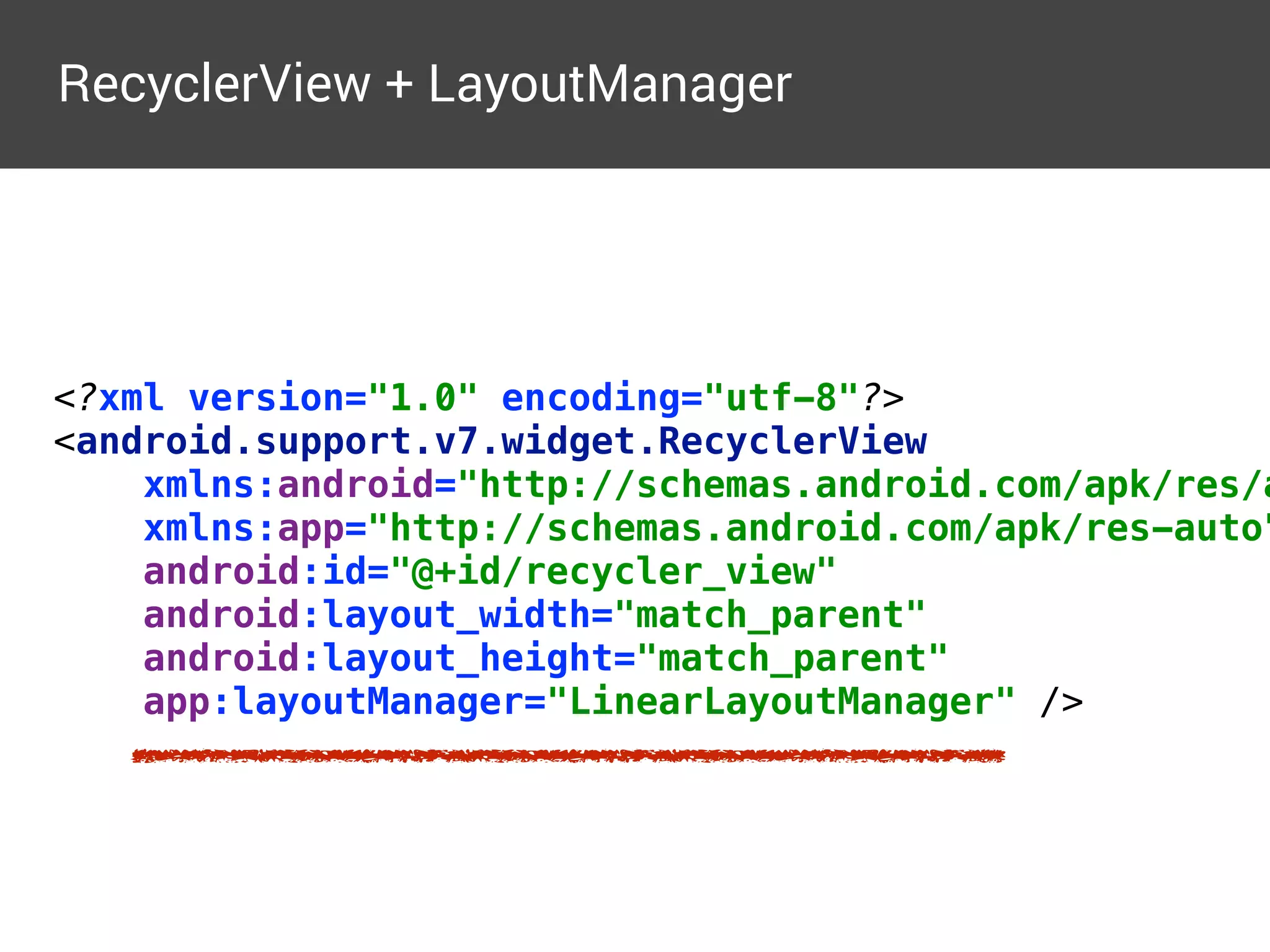 <?xml version="1.0" encoding="utf-8"?> 
<android.support.v7.widget.RecyclerView  
xmlns:android="http://schemas.android.com/apk/res/a
xmlns:app="http://schemas.android.com/apk/res-auto"
android:id="@+id/recycler_view" 
android:layout_width="match_parent" 
android:layout_height="match_parent" 
app:layoutManager="LinearLayoutManager" />
RecyclerView + LayoutManager
 