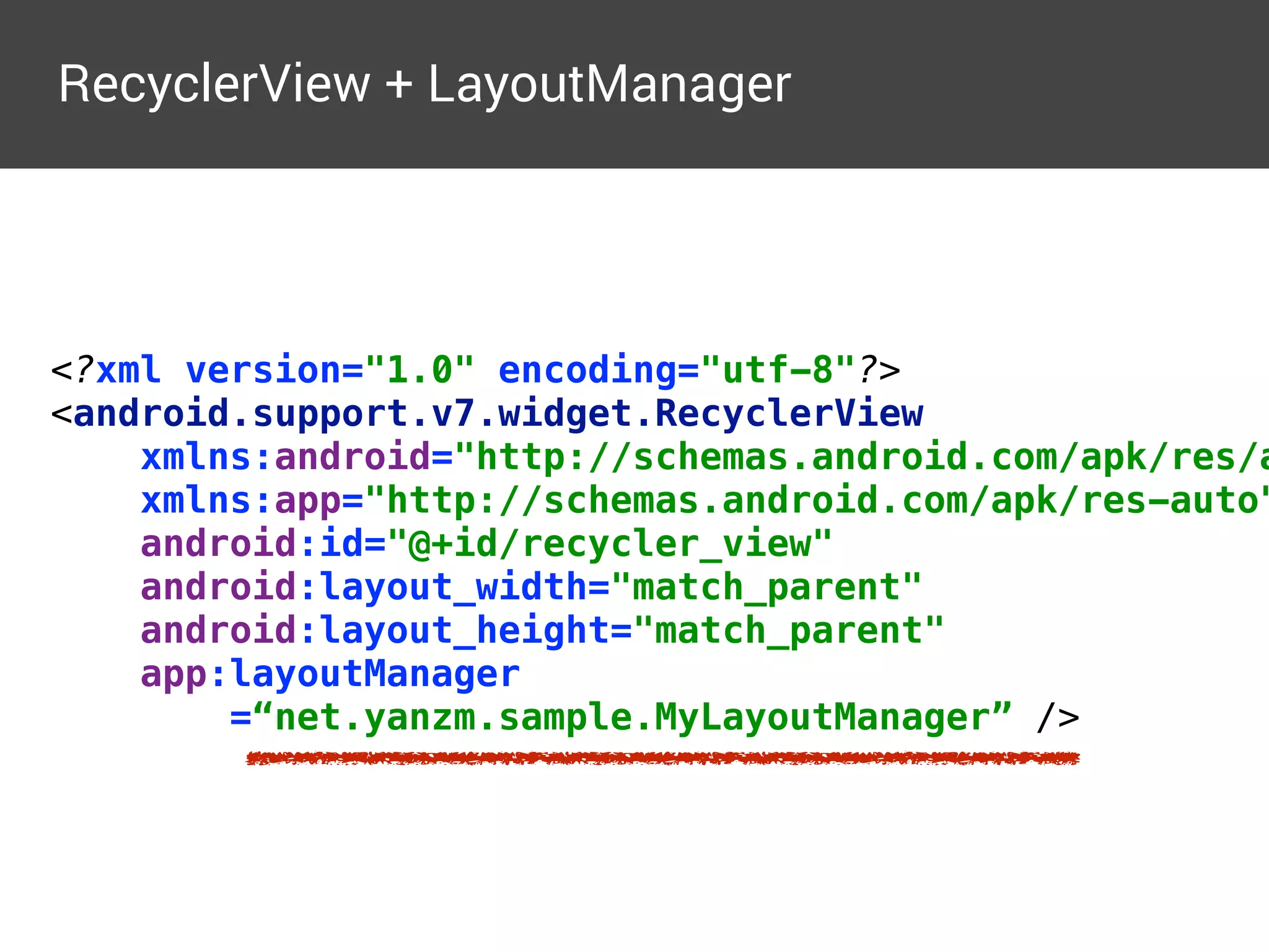 RecyclerView + LayoutManager
<?xml version="1.0" encoding="utf-8"?> 
<android.support.v7.widget.RecyclerView 
xmlns:android="http://schemas.android.com/apk/res/a
xmlns:app="http://schemas.android.com/apk/res-auto"
android:id="@+id/recycler_view" 
android:layout_width="match_parent" 
android:layout_height="match_parent" 
app:layoutManager 
=“net.yanzm.sample.MyLayoutManager” />
 