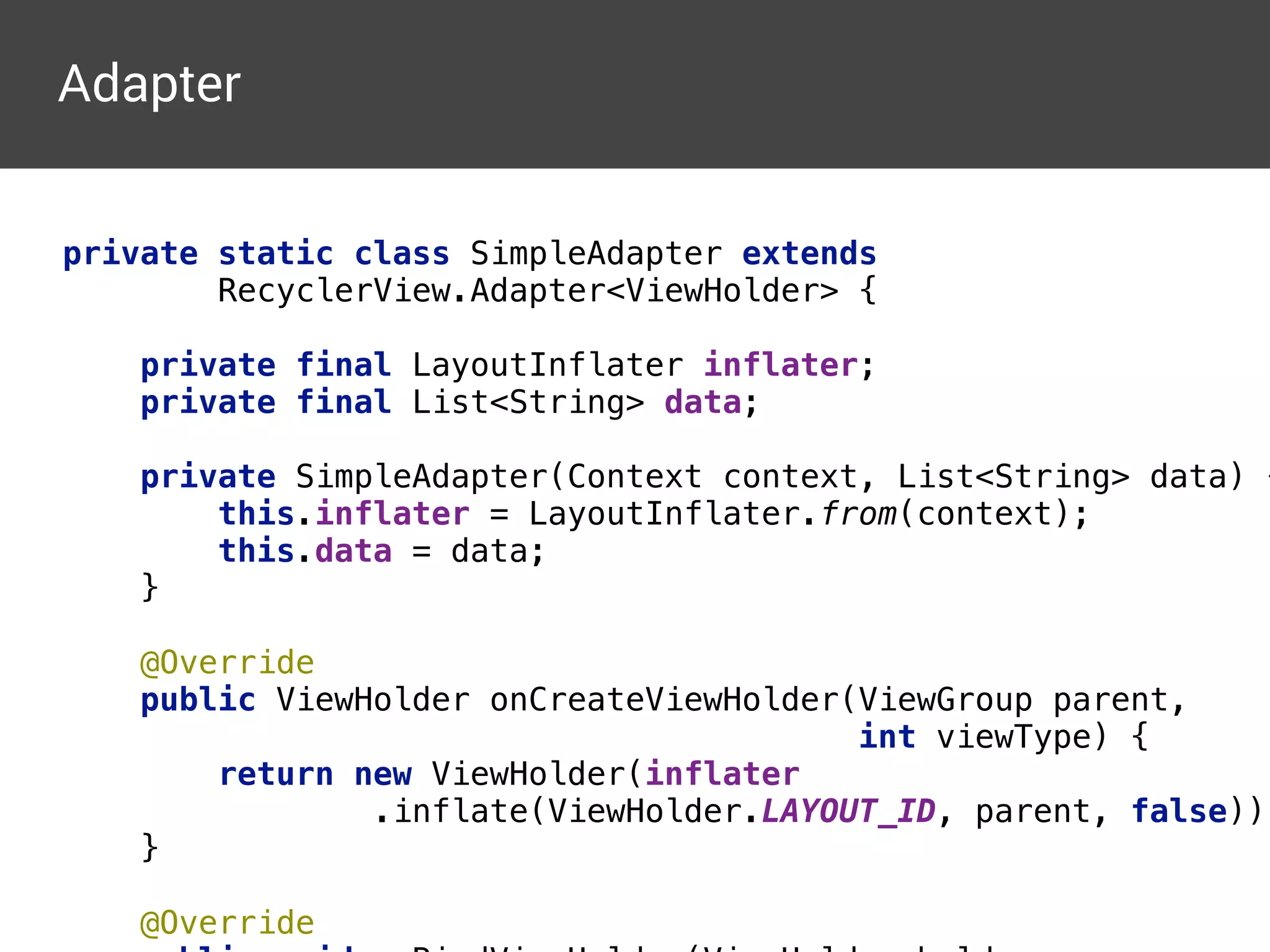 private static class SimpleAdapter extends 
RecyclerView.Adapter<ViewHolder> { 
 
private final LayoutInflater inflater; 
private final List<String> data; 
 
private SimpleAdapter(Context context, List<String> data) {
this.inflater = LayoutInflater.from(context); 
this.data = data; 
} 
 
@Override 
public ViewHolder onCreateViewHolder(ViewGroup parent, 
int viewType) { 
return new ViewHolder(inflater 
.inflate(ViewHolder.LAYOUT_ID, parent, false));
} 
 
@Override 
Adapter
 