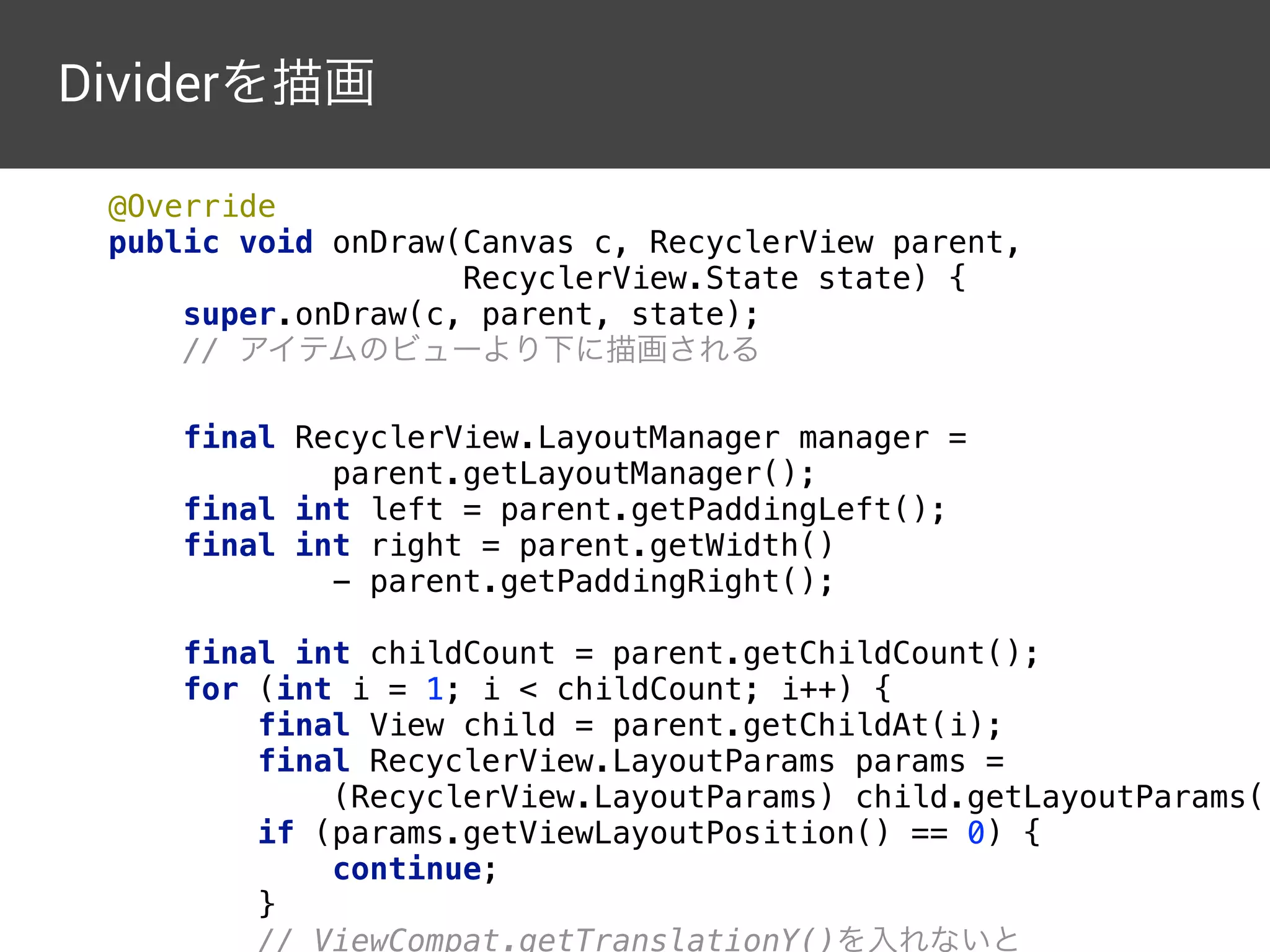 private static class DividerDecoration extends 
RecyclerView.ItemDecoration { 
 
private final Paint paint = new Paint(Paint.ANTI_ALIAS_FLAG);
private final int dividerHeight; 
 
public DividerDecoration(Resources res) { 
paint.setColor(Color.GRAY); 
dividerHeight 
= (int) (4 * res.getDisplayMetrics().density); 
} 
 
@Override 
public void getItemOffsets(Rect outRect, 
View view, 
RecyclerView parent, 
RecyclerView.State state) { 
int position = ((RecyclerView.LayoutParams) 
view.getLayoutParams()).getViewLayoutPosition(); 
Dividerを描画
 