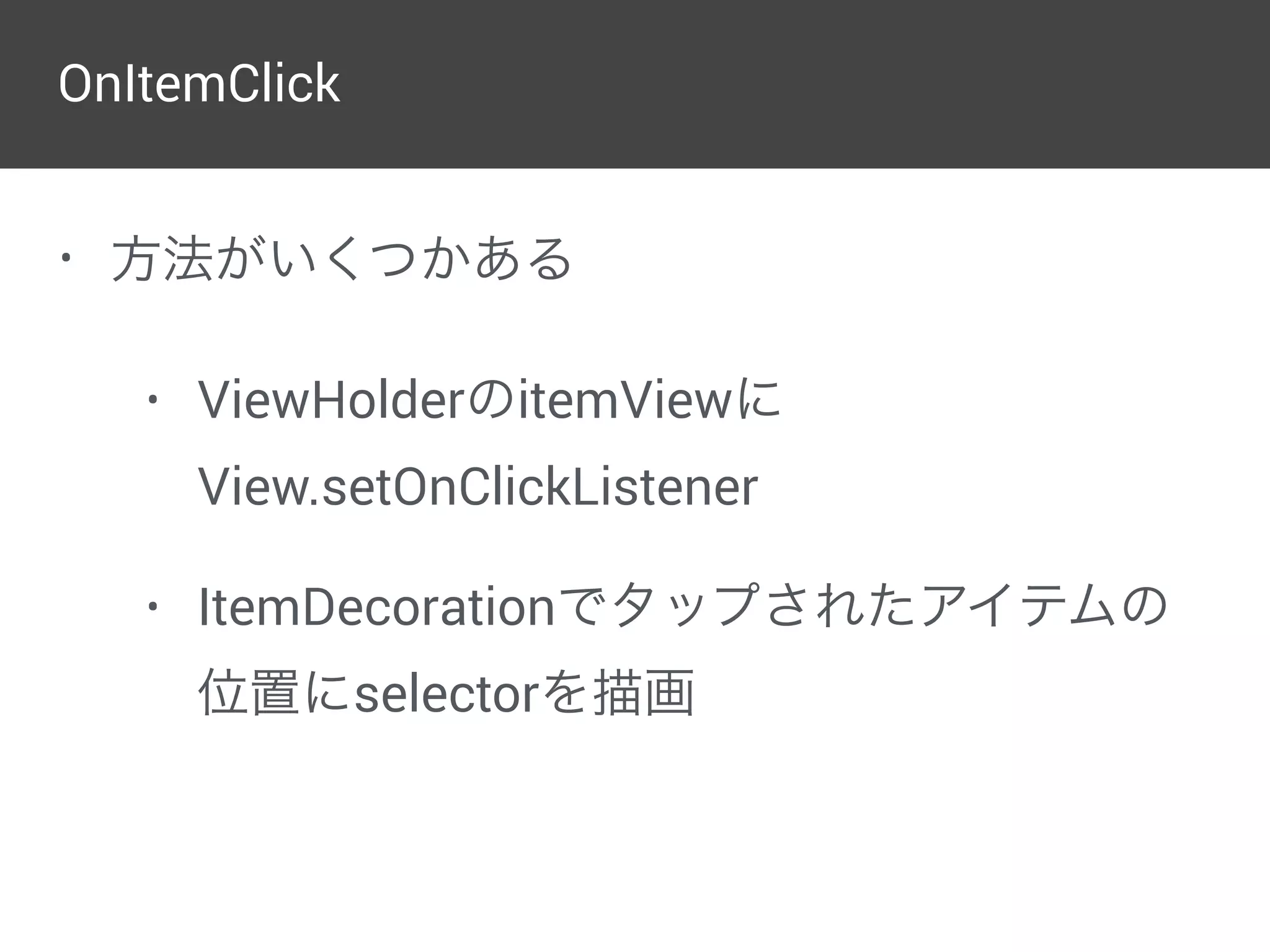  
final RecyclerView.LayoutManager manager = 
parent.getLayoutManager(); 
final int left = parent.getPaddingLeft(); 
final int right = parent.getWidth() 
- parent.getPaddingRight(); 
final int childCount = parent.getChildCount(); 
for (int i = 1; i < childCount; i++) { 
final View child = parent.getChildAt(i); 
final RecyclerView.LayoutParams params = 
(RecyclerView.LayoutParams) child.getLayoutParams()
if (params.getViewLayoutPosition() == 0) { 
continue; 
} 
// ViewCompat.getTranslationY()を入れないと 
// 追加・削除のアニメーション時の位置が変になる 
final int top = manager.getDecoratedTop(child) 
- params.topMargin 
+ Math.round(ViewCompat.getTranslationY(child))
final int bottom = top + dividerHeight; 
c.drawRect(left, top, right, bottom, paint); 
} 
} 
}
Dividerを描画
 