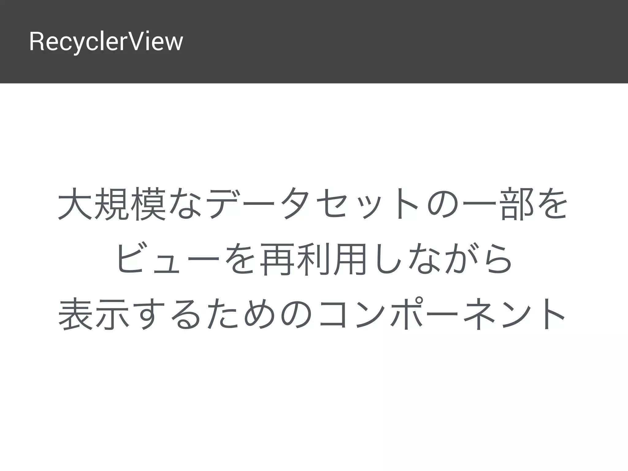 RecyclerView
大規模なデータセットの一部を
ビューを再利用しながら
表示するためのコンポーネント
 