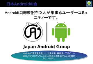 日本Androidの会とは
Androidに興味を持つ人が集まるユーザーコミュ
ニティーです。
Androidの普及を促進し、ビジネス系、技術系、デザイナー
系の人たちに対して、Androidの注目度を上げることを目的
としています。
日本Androidの会
 