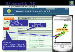日本Androidの会 活動
http://www.android-group.jp/
【技術資料】
これまでのイベントで行われた講
演のAndroid関連資料が豊富に保
管
【イベント】
イベント予告と
終了イベント一覧 【おしらせ】
募集中のイベント
全国37地方支部
 