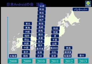 2008 2009 2010 2011 2012 2013
千葉
埼玉
群馬
茨城
会津
東北
北海道
東海
山梨
福井
金沢
新潟
横浜
町田
多摩
浜松
関西
神戸
中国
岡山
京都
四国
佐賀
福岡
長崎
大分
宮崎
鹿児島
熊本
沖縄
堺
横浜BS
秋葉原
青森
秋田
横須賀
香川
バンクーバー
日本Androidの会 活動
 